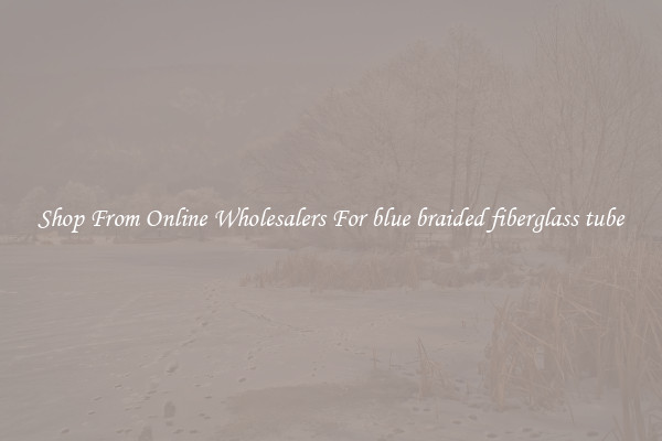 Shop From Online Wholesalers For blue braided fiberglass tube